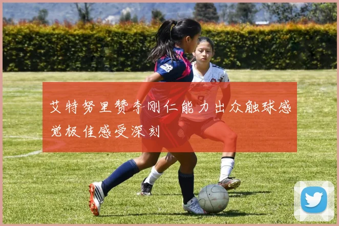 艾特努里赞李刚仁能力出众触球感觉极佳感受深刻