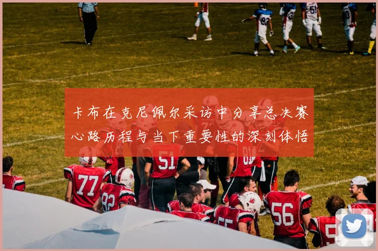 卡布在克尼佩尔采访中分享总决赛心路历程与当下重要性的深刻体悟
