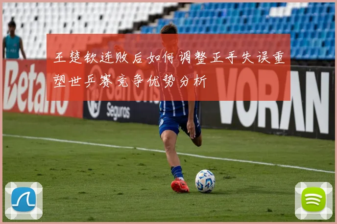 王楚钦连败后如何调整正手失误重塑世乒赛竞争优势分析