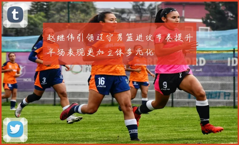 赵继伟引领辽宁男篮进攻节奏提升半场表现更加立体多元化