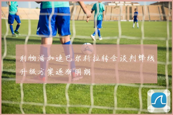 利物浦加速巴尔科拉转会谈判锋线升级方案逐渐明朗