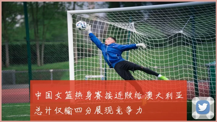 中国女篮热身赛接连败给澳大利亚总计仅输四分展现竞争力