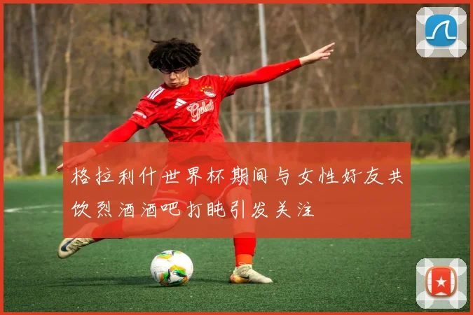 格拉利什世界杯期间与女性好友共饮烈酒酒吧打盹引发关注